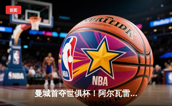 曼城首夺世俱杯！阿尔瓦雷斯双响，蓝月亮加冕五冠王