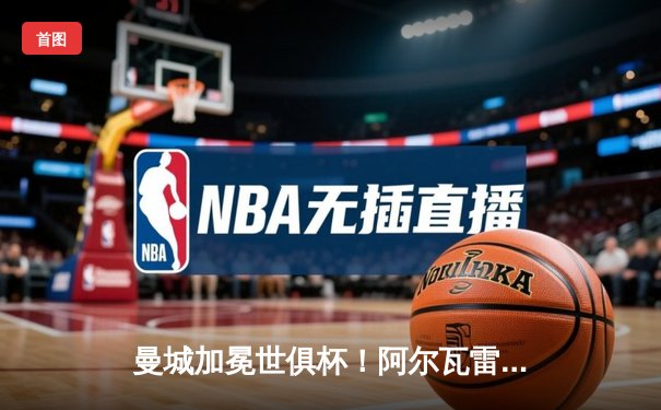 曼城加冕世俱杯！阿尔瓦雷斯双响定乾坤，官方直播平台见证新王诞生