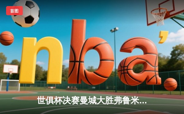 世俱杯决赛曼城大胜弗鲁米嫩塞，阿尔瓦雷斯闪耀全场夺MVP