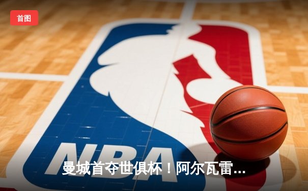 曼城首夺世俱杯！阿尔瓦雷斯双响锁定历史性胜利，福登荣膺金球