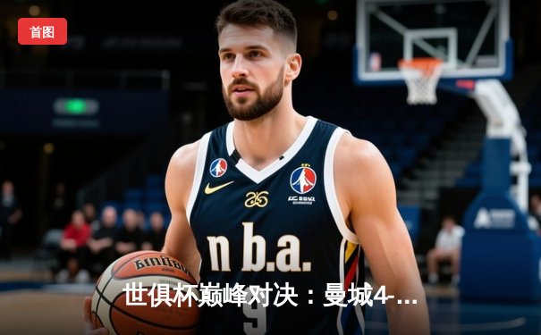 世俱杯巅峰对决：曼城4-0横扫弗鲁米嫩塞首度加冕，阿尔瓦雷斯闪电破门创历史