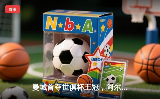 曼城首夺世俱杯王冠，阿尔瓦雷斯决赛双响锁定胜局