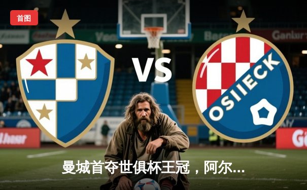 曼城首夺世俱杯王冠，阿尔瓦雷斯闪耀决赛独中两元