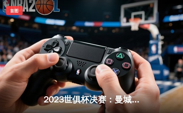 2023世俱杯决赛：曼城4-0横扫弗鲁米嫩塞，首度加冕世界冠军