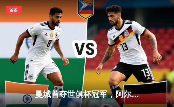 曼城首夺世俱杯冠军，阿尔瓦雷斯双响加冕赛事MVP