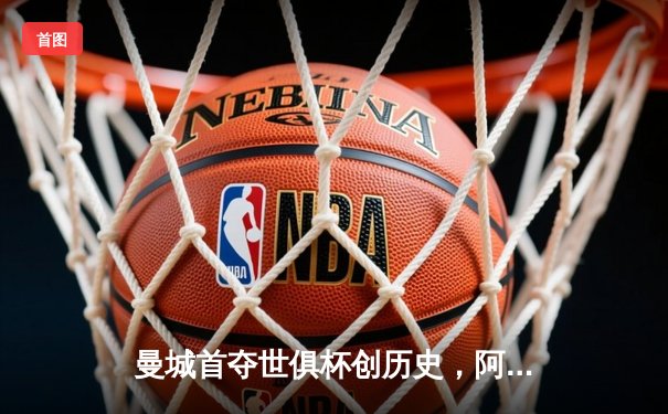 曼城首夺世俱杯创历史，阿尔瓦雷斯闪耀决赛