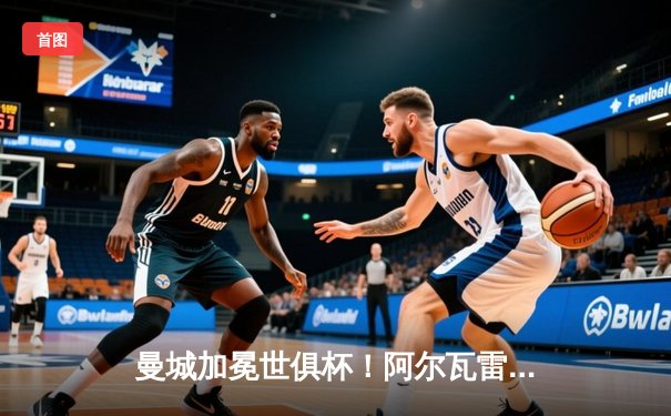 曼城加冕世俱杯！阿尔瓦雷斯闪耀决赛，瓜迪奥拉成就全满贯