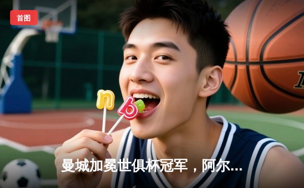 曼城加冕世俱杯冠军，阿尔瓦雷斯双响助蓝月亮成就五冠王伟业