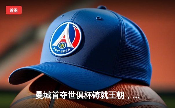 曼城首夺世俱杯铸就王朝，福登决赛MVP定乾坤