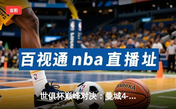 世俱杯巅峰对决：曼城4-0横扫弗鲁米嫩塞首度加冕，中国球迷锁定官方直播平台见证历史