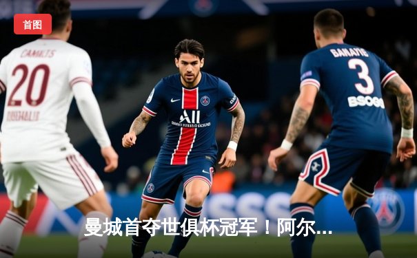 曼城首夺世俱杯冠军！阿尔瓦雷斯双响加冕金球，4-0弗鲁米嫩塞创历史