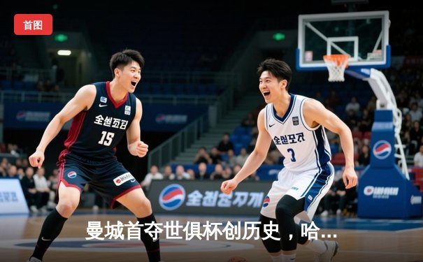 曼城首夺世俱杯创历史，哈兰德决赛哑火仍获官方MVP