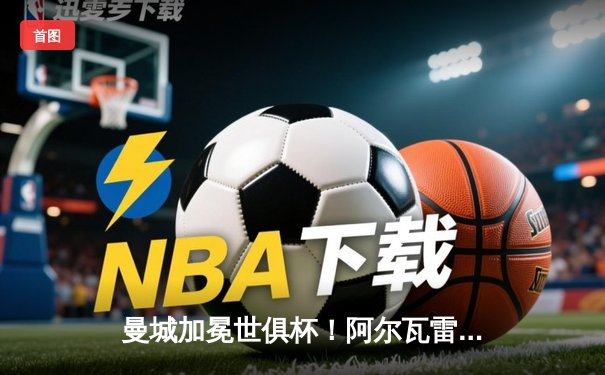 曼城加冕世俱杯！阿尔瓦雷斯双响定乾坤，官方直播平台见证新王诞生