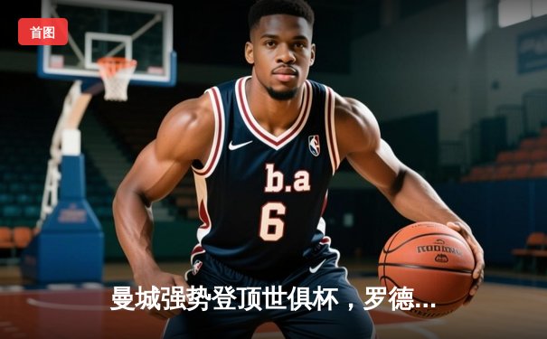 曼城强势登顶世俱杯，罗德里加时绝杀助队首度加冕世界冠军