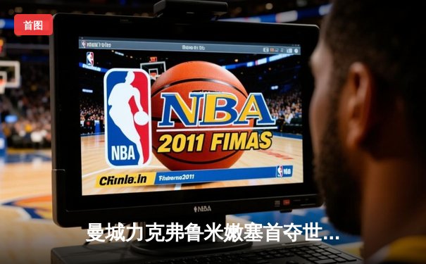 曼城力克弗鲁米嫩塞首夺世俱杯，官方直播平台见证蓝月王朝加冕