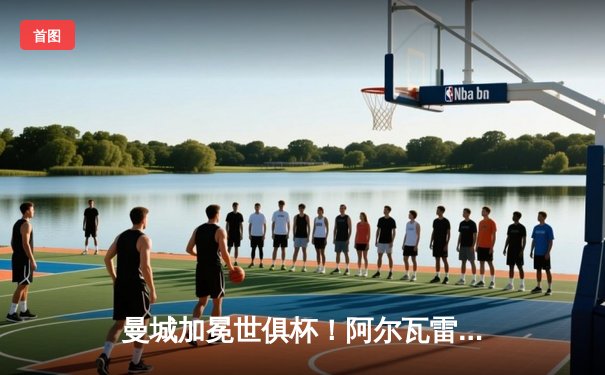 曼城加冕世俱杯！阿尔瓦雷斯双响定江山，官方直播平台见证新王诞生