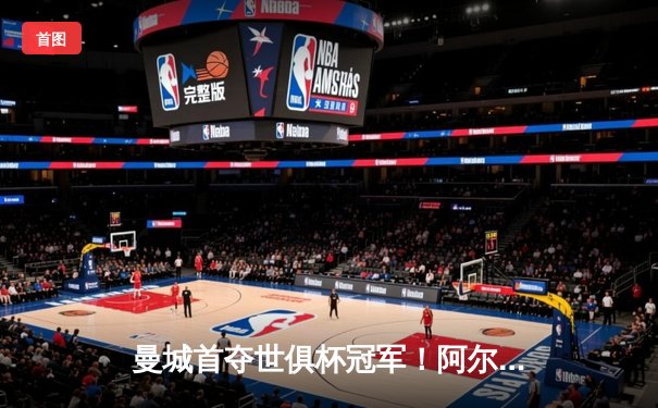 曼城首夺世俱杯冠军！阿尔瓦雷斯双响加冕王中王，全球球迷通过官方平台见证历史