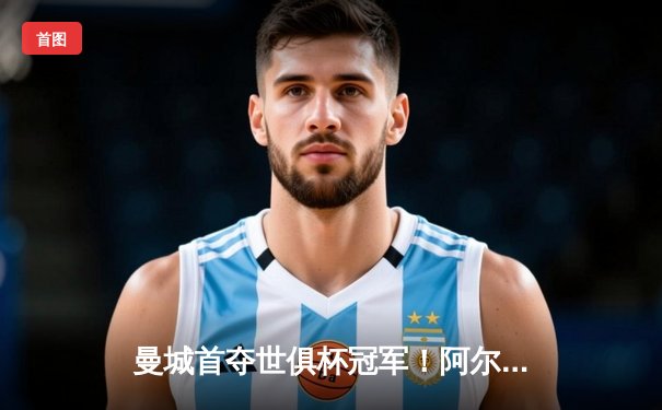 曼城首夺世俱杯冠军！阿尔瓦雷斯双响加冕王中王，全球直播平台见证历史