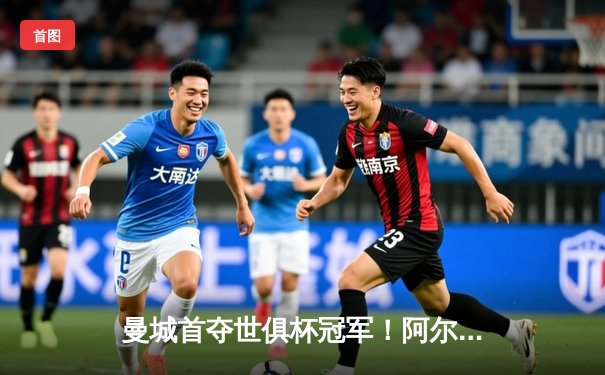 曼城首夺世俱杯冠军！阿尔瓦雷斯双响加冕王中王，全球球迷涌入官方直播平台见证历史