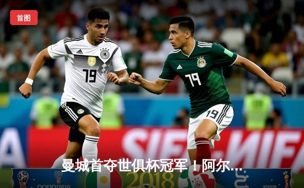 曼城首夺世俱杯冠军！阿尔瓦雷斯双响加冕王中王，蓝月王朝席卷全球