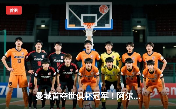 曼城首夺世俱杯冠军！阿尔瓦雷斯双响加冕王中王，蓝月王朝席卷全球