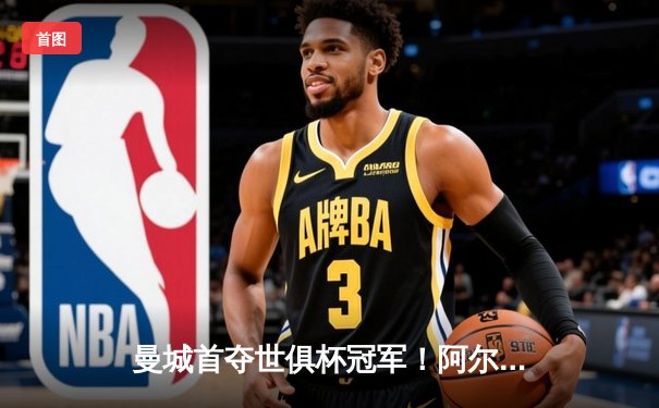 曼城首夺世俱杯冠军！阿尔瓦雷斯双响加冕王中王，蓝月王朝席卷全球