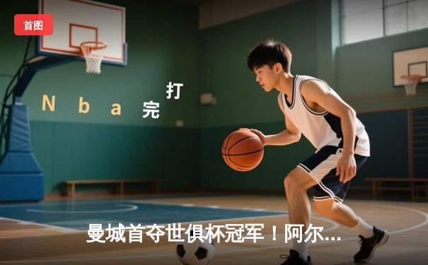 曼城首夺世俱杯冠军！阿尔瓦雷斯双响加冕决赛MVP，蓝月军团实现年度五冠王伟业