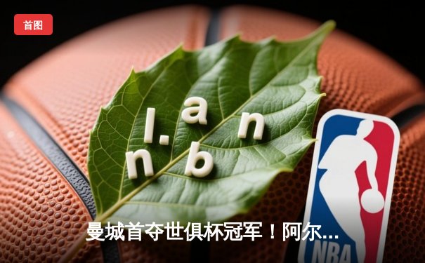 曼城首夺世俱杯冠军！阿尔瓦雷斯双响加冕决赛MVP，蓝月军团实现年度五冠王伟业