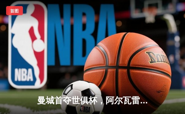 曼城首夺世俱杯，阿尔瓦雷斯闪耀决赛