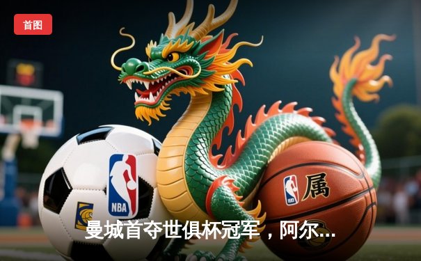 曼城首夺世俱杯冠军，阿尔瓦雷斯决赛双响创历史