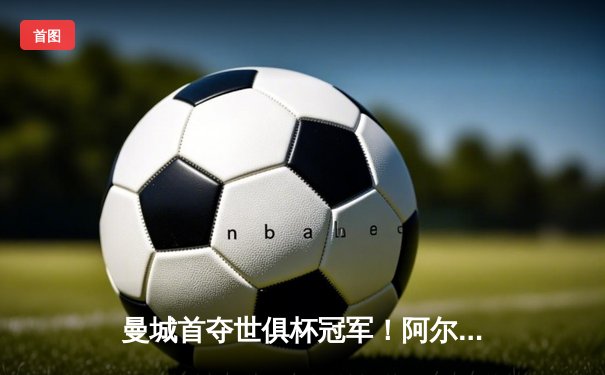曼城首夺世俱杯冠军！阿尔瓦雷斯双响加冕决赛MVP，蓝月军团实现年度五冠王伟业