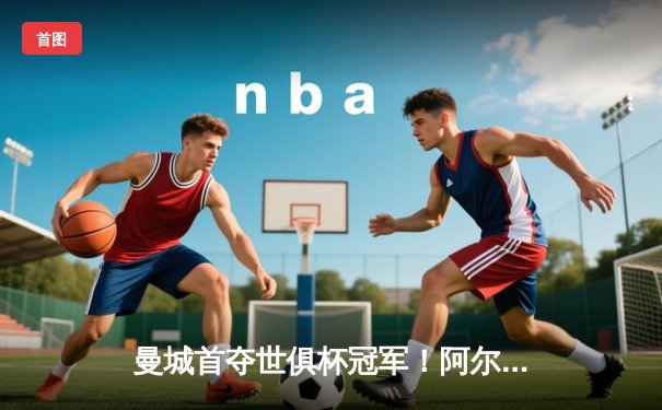 曼城首夺世俱杯冠军！阿尔瓦雷斯双响加冕决赛MVP，蓝月军团实现年度五冠王伟业