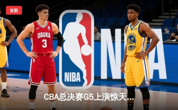 CBA总决赛G5上演惊天逆转 辽宁本钢加时险胜广东宏远夺队史第三冠