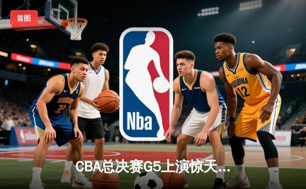 CBA总决赛G5上演惊天逆转 辽宁本钢加时险胜广东宏远夺队史第三冠